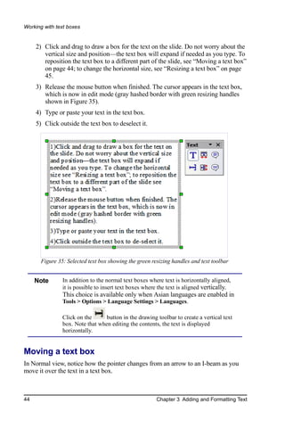 Working with text boxes


     2) Click and drag to draw a box for the text on the slide. Do not worry about the
        vertical size and position—the text box will expand if needed as you type. To
        reposition the text box to a different part of the slide, see “Moving a text box”
        on page 44; to change the horizontal size, see “Resizing a text box” on page
        45.
     3) Release the mouse button when finished. The cursor appears in the text box,
        which is now in edit mode (gray hashed border with green resizing handles
        shown in Figure 35).
     4) Type or paste your text in the text box.
     5) Click outside the text box to deselect it.




       Figure 35: Selected text box showing the green resizing handles and text toolbar


     Note       In addition to the normal text boxes where text is horizontally aligned,
                it is possible to insert text boxes where the text is aligned vertically.
                This choice is available only when Asian languages are enabled in
                Tools > Options > Language Settings > Languages.

                Click on the      button in the drawing toolbar to create a vertical text
                box. Note that when editing the contents, the text is displayed
                horizontally.


Moving a text box
In Normal view, notice how the pointer changes from an arrow to an I-beam as you
move it over the text in a text box.



44                                                      Chapter 3 Adding and Formatting Text
 