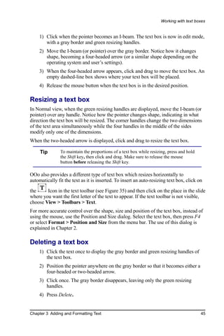Working with text boxes


    1) Click when the pointer becomes an I-beam. The text box is now in edit mode,
       with a gray border and green resizing handles.
    2) Move the I-beam (or pointer) over the gray border. Notice how it changes
       shape, becoming a four-headed arrow (or a similar shape depending on the
       operating system and user’s settings).
    3) When the four-headed arrow appears, click and drag to move the text box. An
       empty dashed-line box shows where your text box will be placed.
    4) Release the mouse button when the text box is in the desired position.

Resizing a text box
In Normal view, when the green resizing handles are displayed, move the I-beam (or
pointer) over any handle. Notice how the pointer changes shape, indicating in what
direction the text box will be resized. The corner handles change the two dimensions
of the text area simultaneously while the four handles in the middle of the sides
modify only one of the dimensions.
When the two-headed arrow is displayed, click and drag to resize the text box.

     Tip        To maintain the proportions of a text box while resizing, press and hold
                the Shift key, then click and drag. Make sure to release the mouse
                button before releasing the Shift key.

OOo also provides a different type of text box which resizes horizontally to
automatically fit the text as it is inserted. To insert an auto-resizing text box, click on

the     Icon in the text toolbar (see Figure 35) and then click on the place in the slide
where you want the first letter of the text to appear. If the text toolbar is not visible,
choose View > Toolbars > Text.
For more accurate control over the shape, size and position of the text box, instead of
using the mouse, use the Position and Size dialog. Select the text box, then press F4
or select Format > Position and Size from the menu bar. The use of this dialog is
explained in Chapter 2.

Deleting a text box
    1) Click the text once to display the gray border and green resizing handles of
       the text box.
    2) Position the pointer anywhere on the gray border so that it becomes either a
       four-headed or two-headed arrow.
    3) Click once. The gray border disappears, leaving only the green resizing
       handles.
    4) Press Delete.


Chapter 3 Adding and Formatting Text                                                       45
 