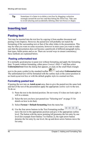 Working with text boxes



     Tip       Sometimes it is faster to to delete a text box by dragging a selection
               rectangle around the text box and then hitting the Delete key. Take care
               to avoid selecting and accidentally deleting other text boxes or shapes.



Inserting text

Pasting text
Text may be inserted into the text box by copying it from another document and
pasting it into Impress. However, the pasted text will probably not match the
formatting of the surrounding text or that of the other slides in the presentation. This
may be what you want on some occasions, however in most cases you want to make
sure that the presentation does not become a patchwork of different paragraph styles,
font types, bullet points and so on. There are several ways to ensure consistency;
these methods are explained below.

Pasting unformatted text
It is normally good practice to paste text without formatting and apply the formatting
later. To paste without formatting, either press Control+Shift+V and then select
Unformatted text from the dialog that appears, or click on the small black triangle

next to the paste symbol in the standard toolbar        and select Unformatted text.
The unformatted text will be formatted with the outline style at the cursor position in
an AutoLayout text box or with the default graphic style in a normal text box.

Formatting pasted text
If pasting the text into an AutoLayout area, then to give the pasted text the same look
and feel of the rest of the presentation apply the appropriate outline style to the text.
To do so:
     1) Paste the text in the desired position. Do not worry if it does not look right: it
        will in a minute.
     2) Select the text you have just pasted (see “Selecting text” on page 51 for
        details on how to do that).
     3) Select Format > Default formatting from the menu bar.

     4) Use the four arrow buttons in the Text Formatting toolbar                     to
        move the text to the appropriate position and give it the appropriate outline
        level. The button with the arrow pointing left promotes the list entry by one
        level (for example from Outline 3 to Outline 2), the right arrow button
        demotes the list entry by one level, the up and down arrow buttons move the
        list entry.



46                                                    Chapter 3 Adding and Formatting Text
 