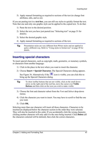 Inserting text


    5) Apply manual formatting as required to sections of the text (to change font
       attributes, tabs, and so on).
If you are pasting text in a text box, you can still use styles to quickly format the text.
Note that one and only one graphic style can be applied to the copied text. To do that:
    1) Paste the text in the desired position.
    2) Select the text you have just pasted (see “Selecting text” on page 51 for
       details).
    3) Select the desired graphic style.
    4) Apply manual formatting as required to sections of the text.

     Tip     Presentation styles are very different from Writer styles and are applied in
             quite a different way. Refer to “Using styles to format text” on page 49 for
             details.


Inserting special characters
To insert special characters, such as copyright, math, geometric, or monetary symbols,
or characters from another language:
    1) Click in the place in the text where you want to insert the character.
    2) Choose Insert > Special Character. The Special Characters dialog appears.
        See Figure 36. Alternatively if the     icon is visible, you can click this to
        bring up the Special Characters dialog.

     Tip       To show toolbar buttons that are not visible, click on the small down-
               arrow on the right end of the tool bar, move the cursor over Visible
               Buttons and then click on the icon you wish to make visible.

    3) Choose the font and character subset from the Font and Subset drop-down
       menus.
    4) Click the character you want to insert. You may have to scroll to find the one
       you want.
    5) Click OK.
Selecting more than one character will insert all those characters. Characters to be
inserted are displayed below the character section in the order they were selected.
They will also be inserted in this order. If you accidentally click the wrong character,
clicking another character will only add it to the ones being inserted. Click Delete (all
the characters selected will be deleted), then click the correct characters.




Chapter 3 Adding and Formatting Text                                                        47
 