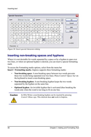 Inserting text




Figure 36: Insert special characters dialog


Inserting non-breaking spaces and hyphens
Where it is not desirable for words separated by a space or by a hyphen to span over
two lines, or where an optional hyphen is desired, you can insert a special formatting
mark.
To access the Formatting marks options, select from the menu bar
Insert > Formatting marks. Impress supports three formatting marks:
      •   Non-breaking space: A non-breaking space between two words prevents
          these two words being separated over two lines. Press Control+Space bar on
          the keyboard to insert a non-breaking space.
      •   Non-breaking hyphen: A non-breaking hyphen keeps the two words
          separated by the hyphen on the same line.
      •   Optional hyphen: An invisible hyphen that is activated (thus breaking the
          word) only when the word is too long to fit on one line.

     Caution      In OOo Writer a non-breaking hyphen can be inserted by pressing
                  Control+Minus sign. This shortcut does not work in Impress.




48                                                    Chapter 3 Adding and Formatting Text
 