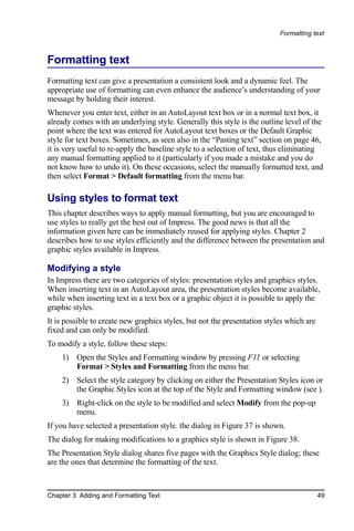 Formatting text



Formatting text
Formatting text can give a presentation a consistent look and a dynamic feel. The
appropriate use of formatting can even enhance the audience’s understanding of your
message by holding their interest.
Whenever you enter text, either in an AutoLayout text box or in a normal text box, it
already comes with an underlying style. Generally this style is the outline level of the
point where the text was entered for AutoLayout text boxes or the Default Graphic
style for text boxes. Sometimes, as seen also in the “Pasting text” section on page 46,
it is very useful to re-apply the baseline style to a selection of text, thus eliminating
any manual formatting applied to it (particularly if you made a mistake and you do
not know how to undo it). On these occasions, select the manually formatted text, and
then select Format > Default formatting from the menu bar.

Using styles to format text
This chapter describes ways to apply manual formatting, but you are encouraged to
use styles to really get the best out of Impress. The good news is that all the
information given here can be immediately reused for applying styles. Chapter 2
describes how to use styles efficiently and the difference between the presentation and
graphic styles available in Impress.

Modifying a style
In Impress there are two categories of styles: presentation styles and graphics styles.
When inserting text in an AutoLayout area, the presentation styles become available,
while when inserting text in a text box or a graphic object it is possible to apply the
graphic styles.
It is possible to create new graphics styles, but not the presentation styles which are
fixed and can only be modified.
To modify a style, follow these steps:
    1) Open the Styles and Formatting window by pressing F11 or selecting
       Format > Styles and Formatting from the menu bar.
    2) Select the style category by clicking on either the Presentation Styles icon or
       the Graphic Styles icon at the top of the Style and Formatting window (see ).
    3) Right-click on the style to be modified and select Modify from the pop-up
       menu.
If you have selected a presentation style. the dialog in Figure 37 is shown.
The dialog for making modifications to a graphics style is shown in Figure 38.
The Presentation Style dialog shares five pages with the Graphics Style dialog; these
are the ones that determine the formatting of the text.



Chapter 3 Adding and Formatting Text                                                      49
 