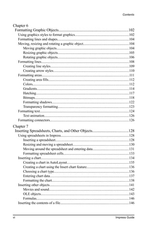 Contents


Chapter 6
 Formatting Graphic Objects........................................................................102
     Using graphics styles to format graphics............................................................102
     Formatting lines and shapes...............................................................................104
     Moving, resizing and rotating a graphic object...................................................104
        Moving graphic objects................................................................................104
        Resizing graphic objects...............................................................................105
        Rotating graphic objects...............................................................................106
     Formatting lines.................................................................................................108
        Creating line styles.......................................................................................109
        Creating arrow styles....................................................................................110
     Formatting areas.................................................................................................111
        Creating area fills..........................................................................................112
        Colors...........................................................................................................112
        Gradients.......................................................................................................114
        Hatching.......................................................................................................117
        Bitmaps.........................................................................................................118
        Formatting shadows......................................................................................122
        Transparency formatting...............................................................................123
     Formatting text...................................................................................................124
        Text animation..............................................................................................126
     Formatting connectors........................................................................................126
Chapter 7
 Inserting Spreadsheets, Charts, and Other Objects.....................................128
     Using spreadsheets in Impress............................................................................128
         Inserting a spreadsheet..................................................................................128
         Resizing and moving a spreadsheet..............................................................130
         Moving around the spreadsheet and entering data........................................131
         Formatting spreadsheet cells.........................................................................133
     Inserting a chart..................................................................................................134
         Creating a chart in AutoLayout.....................................................................135
         Creating a chart using the Insert chart feature...............................................136
         Choosing a chart type...................................................................................136
         Entering chart data........................................................................................137
         Formatting the chart......................................................................................138
     Inserting other objects........................................................................................141
         Movies and sound.........................................................................................142
         OLE objects..................................................................................................143
         Formulas.......................................................................................................146
     Inserting the contents of a file............................................................................146


vi                                                                                                      Impress Guide
 