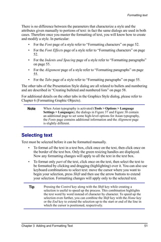 Formatting text


There is no difference between the parameters that characterize a style and the
attributes given manually to portions of text: in fact the same dialogs are used in both
cases. Therefore once you master the formatting of text, you will know how to create
and modify a style. In particular:
    •   For the Font page of a style refer to “Formatting characters” on page 52.
    •   For the Font Effects page of a style refer to “Formatting characters” on page
        52.
    •   For the Indents and Spacing page of a style refer to “Formatting paragraphs”
        on page 55.
    •   For the Alignment page of a style refer to “Formatting paragraphs” on page
        55.
    •   For the Tabs page of a style refer to “Formatting paragraphs” on page 55.
The other tabs of the Presentation Style dialog are all related to bullets and numbering
and are described in “Creating bulleted and numbered lists” on page 58.
For additional details on the other tabs in the Graphics Style dialog, please refer to
Chapter 6 (Formatting Graphic Objects).

    Note       When Asian typography is activated (Tools > Options > Language
               Settings > Languages), the dialogs in Figure 37 and Figure 38 contain
               an additional page to set some high-level options for Asian typography,
               the Fonts page contains additional information and the Alignment page
               is slightly different.


Selecting text
Text must be selected before it can be formatted manually.
    •   To format all the text in a text box, click once on the text, then click once on
        the border of the text box. Only the green resizing handles are displayed.
        Now any formatting changes will apply to all the text in the text box.
    •   To format only part of the text, click once on the text, then select the text to
        be formatted by clicking and dragging (highlighting) over it. You can also use
        keyboard combinations to select text: move the cursor where you want to
        begin your selection, press Shift and then use the arrow buttons to extend
        your selection. Formatting changes will apply only to the selected text.

     Tip       Pressing the Control key along with the Shift key while creating a
               selection is useful to speed up the process. This combination highlights
               the text word by word instead of character by character. To speed up the
               selection even further, you can combine the Shift key with the Home key
               or the End key to extend the selection up to the start or end of the line in
               which the cursor is positioned, respectively.




Chapter 3 Adding and Formatting Text                                                          51
 