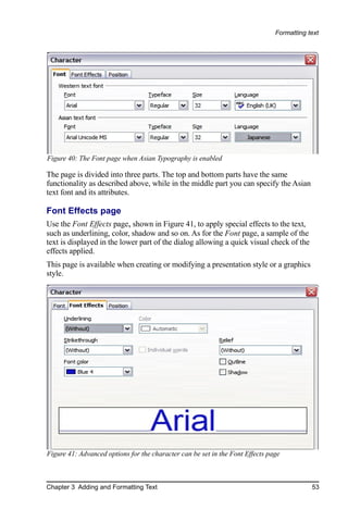 Formatting text




Figure 40: The Font page when Asian Typography is enabled

The page is divided into three parts. The top and bottom parts have the same
functionality as described above, while in the middle part you can specify the Asian
text font and its attributes.

Font Effects page
Use the Font Effects page, shown in Figure 41, to apply special effects to the text,
such as underlining, color, shadow and so on. As for the Font page, a sample of the
text is displayed in the lower part of the dialog allowing a quick visual check of the
effects applied.
This page is available when creating or modifying a presentation style or a graphics
style.




Figure 41: Advanced options for the character can be set in the Font Effects page



Chapter 3 Adding and Formatting Text                                                       53
 