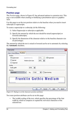 Formatting text


Position page
The Position page, shown in Figure 42, has advanced options to customize text. This
page is not available when creating or modifying a presentation style or a graphics
style.
Use this page to set the text position relative to the baseline when you need to insert
subscripts or superscripts.
To create a superscript or a subscript, do the following:
     1) Select Superscript or subscript as applicable.
     2) Specify the amount by which the text should be raised (superscripts) or
        lowered (subscripts).
     3) Specify the dimension of the character relative to the baseline character size
        (in percentage).
The amount by which the text is raised or lowered can be set to automatic by selecting
the Automatic checkbox.




Figure 42: Dialog to set the character position attributes

Two more position attributes can be set on this page:
     •   The (width) scaling of the text, which specifies the percentage of the font
         width by which to compress or expand the individual characters of the
         selected text.


54                                                       Chapter 3 Adding and Formatting Text
 