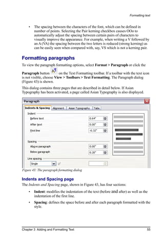 Formatting text


    •   The spacing between the characters of the font, which can be defined in
        number of points. Selecting the Pair kerning checkbox causes OOo to
        automatically adjust the spacing between certain pairs of characters to
        visually improve the appearance. For example, when writing a V followed by
        an A (VA) the spacing between the two letters is reduced (strong kerning) as
        can be easily seen when compared with, say, VS which is not a kerning pair.

Formatting paragraphs
To view the paragraph formatting options, select Format > Paragraph or click the

Paragraph button          on the Text Formatting toolbar. If a toolbar with the text icon
is not visible, choose View > Toolbars > Text Formatting. The Paragraph dialog
(Figure 43) is shown.
This dialog contains three pages that are described in detail below. If Asian
Typography has been activated, a page called Asian Typography is also displayed.




Figure 43: The paragraph formatting dialog

Indents and Spacing page
The Indents and Spacing page, shown in Figure 43, has four sections:
    •   Indent: modifies the indentation of the text (before and after) as well as the
        indentation of the first line.
    •   Spacing: defines the space before and after each paragraph formatted with the
        style.




Chapter 3 Adding and Formatting Text                                                   55
 