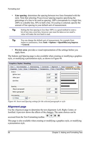 Formatting text


     •   Line spacing: determines the spacing between two lines formatted with the
         style. Note that selecting Proportional spacing requires specifying the
         percentage of a line to be used as spacing; 100% corresponds to a single line,
         200% to a double line, 50% to half a line. If Leading is selected, specify the
         amount of line spacing in your default unit of measurement.

     Tip          Setting the line spacing to less than 100% is a good method to cram a
                  lot of text into a text box, however care must be taken as too small a
                  value will make the text hard to read.


     Tip          You can change the default unit of measurement, for example from
                  inches to centimetres, from Tools > Options > OpenOffice.org Impress
                  > General.

     •   Preview area: provides a visual representation of the settings before you
         apply them.
The Indents and Spacing page is also available when creating or modifying a graphics
style, or modifying a presentation style, as shown in Figure 44.




Figure 44: Insert and Spacing settings for the selected paragraph or style

Alignment page
Use the Alignment page to determine the text alignment: Left, Right, Center, or
Justified. A preview shows the effects of the changes. The same choices can be

accessed from the Text Formatting toolbar.
This page is also available when creating or modifying a graphics style, or modifying
a presentation style.



56                                                       Chapter 3 Adding and Formatting Text
 
