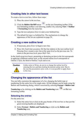 Creating bulleted and numbered lists



Creating lists in other text boxes
To create a list in a text box, follow these steps:
     1) Place the cursor in the text box.

     2) Click the Bullets On/Off button        on the text formatting toolbar. If the
        text formatting toolbar is not showing, enable it by selecting View > Toolbar
        > Formatting from the menu bar.
     3) Type the text and press Enter to start a new bulleted line.
     4) The default list type is a bulleted list. The mechanisms to change the
        appearance of the list are explained on page 59.

Creating a new outline level
     1) If necessary, press Enter to begin a new line.
     2) Press Tab. Each time you press Tab the line indents to the next outline level.
        Pressing Enter creates a new line at the same level as the previous one. To
        return to the previous level, press Shift+Tab.
In the AutoLayout text boxes, promoting or demoting an item in the list corresponds
to applying a different outline style, so the second outline level corresponds to
Outline 2 style, the third to Outline 3 style and so on.

  Caution         Unlike styles in Writer, do not try to change the outline level by
                  selecting the text and then clicking the desired outline style. Due to
                  the way the presentation styles work, it is not possible to apply them
                  in this way.



Changing the appearance of the list
You can fully customize the appearance of a list, changing the bullet type or
numbering for the entire list or for single entry. All the changes can be made using the
Bullets and Numbering dialog, which is accessed by selecting Format > Bullets and

Numbering or by clicking on the Bullets and Numbering icon                   on the text
formatting toolbar.

Selecting the entries
For the entire list:
     1) Select the entire list or click on the gray border of the text box so that just the
        green resizing handles are displayed.
     2) Select Format > Bullets and Numbering or click on the Bullets and
        Numbering icon.

Chapter 3 Adding and Formatting Text                                                       59
 