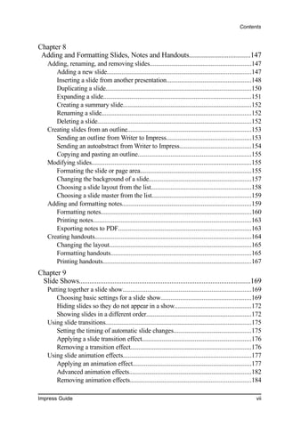 Contents


Chapter 8
 Adding and Formatting Slides, Notes and Handouts..................................147
    Adding, renaming, and removing slides.............................................................147
       Adding a new slide.......................................................................................147
       Inserting a slide from another presentation...................................................148
       Duplicating a slide........................................................................................150
       Expanding a slide..........................................................................................151
       Creating a summary slide..............................................................................152
       Renaming a slide..........................................................................................152
       Deleting a slide.............................................................................................152
    Creating slides from an outline...........................................................................153
       Sending an outline from Writer to Impress...................................................153
       Sending an autoabstract from Writer to Impress...........................................154
       Copying and pasting an outline.....................................................................155
    Modifying slides.................................................................................................155
       Formating the slide or page area...................................................................155
       Changing the background of a slide..............................................................157
       Choosing a slide layout from the list.............................................................158
       Choosing a slide master from the list............................................................159
    Adding and formatting notes..............................................................................159
       Formatting notes...........................................................................................160
       Printing notes................................................................................................163
       Exporting notes to PDF................................................................................163
    Creating handouts...............................................................................................164
       Changing the layout......................................................................................165
       Formatting handouts.....................................................................................165
       Printing handouts..........................................................................................167
Chapter 9
 Slide Shows................................................................................................169
    Putting together a slide show..............................................................................169
       Choosing basic settings for a slide show.......................................................169
       Hiding slides so they do not appear in a show..............................................172
       Showing slides in a different order...............................................................172
    Using slide transitions........................................................................................175
       Setting the timing of automatic slide changes...............................................175
       Applying a slide transition effect..................................................................176
       Removing a transition effect.........................................................................176
    Using slide animation effects..............................................................................177
       Applying an animation effect........................................................................177
       Advanced animation effects..........................................................................182
       Removing animation effects.........................................................................184

Impress Guide                                                                                                        vii
 