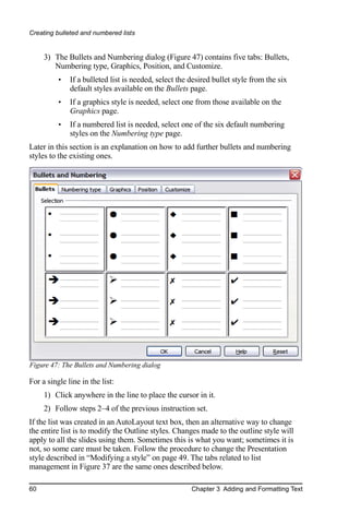 Creating bulleted and numbered lists


     3) The Bullets and Numbering dialog (Figure 47) contains five tabs: Bullets,
        Numbering type, Graphics, Position, and Customize.
          •   If a bulleted list is needed, select the desired bullet style from the six
              default styles available on the Bullets page.
          •   If a graphics style is needed, select one from those available on the
              Graphics page.
          •   If a numbered list is needed, select one of the six default numbering
              styles on the Numbering type page.
Later in this section is an explanation on how to add further bullets and numbering
styles to the existing ones.




Figure 47: The Bullets and Numbering dialog

For a single line in the list:
     1) Click anywhere in the line to place the cursor in it.
     2) Follow steps 2–4 of the previous instruction set.
If the list was created in an AutoLayout text box, then an alternative way to change
the entire list is to modify the Outline styles. Changes made to the outline style will
apply to all the slides using them. Sometimes this is what you want; sometimes it is
not, so some care must be taken. Follow the procedure to change the Presentation
style described in “Modifying a style” on page 49. The tabs related to list
management in Figure 37 are the same ones described below.

60                                                     Chapter 3 Adding and Formatting Text
 