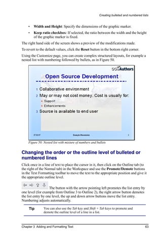 Creating bulleted and numbered lists


    •   Width and Height: Specify the dimensions of the graphic marker.
    •   Keep ratio checkbox: If selected, the ratio between the width and the height
        of the graphic marker is fixed.
The right hand side of the screen shows a preview of the modifications made.
To revert to the default values, click the Reset button in the bottom right corner.
Using the Customize page, you can create complex structured layouts, for example a
nested list with numbering followed by bullets, as in Figure 50.




    Figure 50: Nested list with mixture of numbers and bullets


Changing the order or the outline level of bulleted or
numbered lines
Click once in a line of text to place the cursor in it, then click on the Outline tab (to
the right of the Normal tab) in the Workspace and use the Promote/Demote buttons
in the Text Formatting toolbar to move the text to the appropriate position and give it
the appropriate outline level.

                    The button with the arrow pointing left promotes the list entry by
one level (for example from Outline 3 to Outline 2), the right arrow button demotes
the list entry by one level, the up and down arrow buttons move the list entry.
Numbering adjusts automatically.

     Tip       You can also use the Tab key and Shift + Tab keys to promote and
               demote the outline level of a line in a list.



Chapter 3 Adding and Formatting Text                                                      63
 