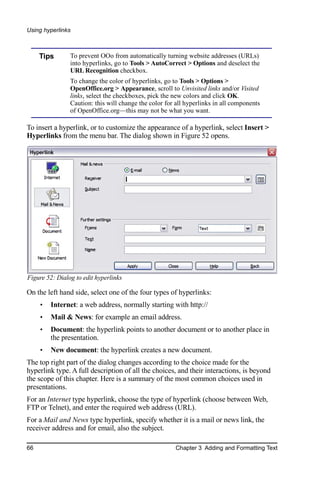 Using hyperlinks



     Tips       To prevent OOo from automatically turning website addresses (URLs)
                into hyperlinks, go to Tools > AutoCorrect > Options and deselect the
                URL Recognition checkbox.
                To change the color of hyperlinks, go to Tools > Options >
                OpenOffice.org > Appearance, scroll to Unvisited links and/or Visited
                links, select the checkboxes, pick the new colors and click OK.
                Caution: this will change the color for all hyperlinks in all components
                of OpenOffice.org—this may not be what you want.

To insert a hyperlink, or to customize the appearance of a hyperlink, select Insert >
Hyperlinks from the menu bar. The dialog shown in Figure 52 opens.




Figure 52: Dialog to edit hyperlinks

On the left hand side, select one of the four types of hyperlinks:
     •   Internet: a web address, normally starting with http://
     •   Mail & News: for example an email address.
     •   Document: the hyperlink points to another document or to another place in
         the presentation.
     •   New document: the hyperlink creates a new document.
The top right part of the dialog changes according to the choice made for the
hyperlink type. A full description of all the choices, and their interactions, is beyond
the scope of this chapter. Here is a summary of the most common choices used in
presentations.
For an Internet type hyperlink, choose the type of hyperlink (choose between Web,
FTP or Telnet), and enter the required web address (URL).
For a Mail and News type hyperlink, specify whether it is a mail or news link, the
receiver address and for email, also the subject.

66                                                     Chapter 3 Adding and Formatting Text
 