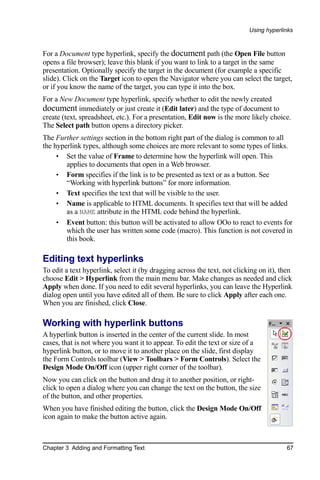 Using hyperlinks



For a Document type hyperlink, specify the document path (the Open File button
opens a file browser); leave this blank if you want to link to a target in the same
presentation. Optionally specify the target in the document (for example a specific
slide). Click on the Target icon to open the Navigator where you can select the target,
or if you know the name of the target, you can type it into the box.
For a New Document type hyperlink, specify whether to edit the newly created
document immediately or just create it (Edit later) and the type of document to
create (text, spreadsheet, etc.). For a presentation, Edit now is the more likely choice.
The Select path button opens a directory picker.
The Further settings section in the bottom right part of the dialog is common to all
the hyperlink types, although some choices are more relevant to some types of links.
     • Set the value of Frame to determine how the hyperlink will open. This
        applies to documents that open in a Web browser.
     • Form specifies if the link is to be presented as text or as a button. See
        “Working with hyperlink buttons” for more information.
     • Text specifies the text that will be visible to the user.
     • Name is applicable to HTML documents. It specifies text that will be added
        as a NAME attribute in the HTML code behind the hyperlink.
     • Event button: this button will be activated to allow OOo to react to events for
        which the user has written some code (macro). This function is not covered in
        this book.

Editing text hyperlinks
To edit a text hyperlink, select it (by dragging across the text, not clicking on it), then
choose Edit > Hyperlink from the main menu bar. Make changes as needed and click
Apply when done. If you need to edit several hyperlinks, you can leave the Hyperlink
dialog open until you have edited all of them. Be sure to click Apply after each one.
When you are finished, click Close.

Working with hyperlink buttons
A hyperlink button is inserted in the center of the current slide. In most
cases, that is not where you want it to appear. To edit the text or size of a
hyperlink button, or to move it to another place on the slide, first display
the Form Controls toolbar (View > Toolbars > Form Controls). Select the
Design Mode On/Off icon (upper right corner of the toolbar).
Now you can click on the button and drag it to another position, or right-
click to open a dialog where you can change the text on the button, the size
of the button, and other properties.
When you have finished editing the button, click the Design Mode On/Off
icon again to make the button active again.



Chapter 3 Adding and Formatting Text                                                     67
 