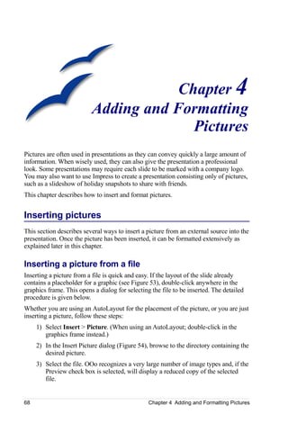 Chapter 4
                          Adding and Formatting
                                        Pictures
Pictures are often used in presentations as they can convey quickly a large amount of
information. When wisely used, they can also give the presentation a professional
look. Some presentations may require each slide to be marked with a company logo.
You may also want to use Impress to create a presentation consisting only of pictures,
such as a slideshow of holiday snapshots to share with friends.
This chapter describes how to insert and format pictures.


Inserting pictures
This section describes several ways to insert a picture from an external source into the
presentation. Once the picture has been inserted, it can be formatted extensively as
explained later in this chapter.

Inserting a picture from a file
Inserting a picture from a file is quick and easy. If the layout of the slide already
contains a placeholder for a graphic (see Figure 53), double-click anywhere in the
graphics frame. This opens a dialog for selecting the file to be inserted. The detailed
procedure is given below.
Whether you are using an AutoLayout for the placement of the picture, or you are just
inserting a picture, follow these steps:
     1) Select Insert > Picture. (When using an AutoLayout; double-click in the
        graphics frame instead.)
     2) In the Insert Picture dialog (Figure 54), browse to the directory containing the
        desired picture.
     3) Select the file. OOo recognizes a very large number of image types and, if the
        Preview check box is selected, will display a reduced copy of the selected
        file.


68                                               Chapter 4 Adding and Formatting Pictures
 
