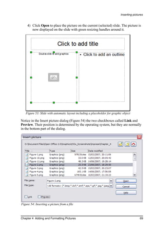 Inserting pictures


     4) Click Open to place the picture on the current (selected) slide. The picture is
        now displayed on the slide with green resizing handles around it.




   Figure 53: Slide with automatic layout including a placeholder for graphic object

Notice in the Insert picture dialog (Figure 54) the two checkboxes called Link and
Preview. Their position is determined by the operating system, but they are normally
in the bottom part of the dialog.




Figure 54: Inserting a picture from a file



Chapter 4 Adding and Formatting Pictures                                                   69
 
