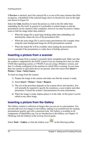 Inserting pictures


If Preview is checked, and if the selected file is in one of the many formats that OOo
recognizes, a thumbnail of the selected image shows in the preview area on the right
(not shown in Figure 54.
Select the Link checkbox to insert the picture as a link to the file rather than
embedding the file itself. In general it is preferable to embed images so that the
presentation can be copied to other computers, however on some occasions it makes
sense to link the image rather than embed it:
     •   When the image file is quite large (linking rather than embedding will
         dramatically reduce the size of the presentation file)
     •   When the same image file is used in many presentations (for example when
         using the same background image for all the presentations created)
     •   When the linked file will be available when loading the presentation (for
         example if the presentation is a slide show of holiday pictures)

Inserting a picture from a scanner
Inserting an image from a scanner is normally fairly straightforward. Make sure that
the scanner is supported by the SANE system if you are running the Linux (or other
UNIX-like) operating system, or TWAIN if you are using a Windows version, and
that it is already configured on the machine on which OOo is running. In case more
than one scanner or equivalent device are present, select the source from Insert >
Picture > Scan > Select Source.
To insert an image from the scanner:
     1) Prepare the image in the scanner and make sure that the scanner is ready.
     2) Select Insert > Picture > Scan > Request.
     3) The rest of the procedure depends on the scanner driver and interface. You
        will normally be required to specify the resolution, a scan window and other
        parameters. Consult the scanner’s documentation for more information.
     4) When the image is ready, Impress places it in the slide. At this point it can be
        edited as any other image.

Inserting a picture from the Gallery
The Gallery contains a collection of images that you can use in a presentation. You
can also add your own images to the Gallery, making it an essential tool for creating
presentations quickly and with a consistent look. The Gallery is available in all
components of OpenOffice.org. For an introduction to the Gallery, see Chapter 14
(Working with the Gallery) in the Getting Started guide.

Select Tools > Gallery or click the Gallery icon        on the Drawing toolbar.



70                                               Chapter 4 Adding and Formatting Pictures
 