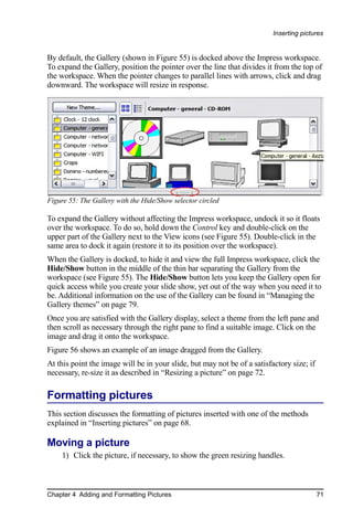 Inserting pictures


By default, the Gallery (shown in Figure 55) is docked above the Impress workspace.
To expand the Gallery, position the pointer over the line that divides it from the top of
the workspace. When the pointer changes to parallel lines with arrows, click and drag
downward. The workspace will resize in response.




Figure 55: The Gallery with the Hide/Show selector circled

To expand the Gallery without affecting the Impress workspace, undock it so it floats
over the workspace. To do so, hold down the Control key and double-click on the
upper part of the Gallery next to the View icons (see Figure 55). Double-click in the
same area to dock it again (restore it to its position over the workspace).
When the Gallery is docked, to hide it and view the full Impress workspace, click the
Hide/Show button in the middle of the thin bar separating the Gallery from the
workspace (see Figure 55). The Hide/Show button lets you keep the Gallery open for
quick access while you create your slide show, yet out of the way when you need it to
be. Additional information on the use of the Gallery can be found in “Managing the
Gallery themes” on page 79.
Once you are satisfied with the Gallery display, select a theme from the left pane and
then scroll as necessary through the right pane to find a suitable image. Click on the
image and drag it onto the workspace.
Figure 56 shows an example of an image dragged from the Gallery.
At this point the image will be in your slide, but may not be of a satisfactory size; if
necessary, re-size it as described in “Resizing a picture” on page 72.

Formatting pictures
This section discusses the formatting of pictures inserted with one of the methods
explained in “Inserting pictures” on page 68.

Moving a picture
    1) Click the picture, if necessary, to show the green resizing handles.



Chapter 4 Adding and Formatting Pictures                                                   71
 
