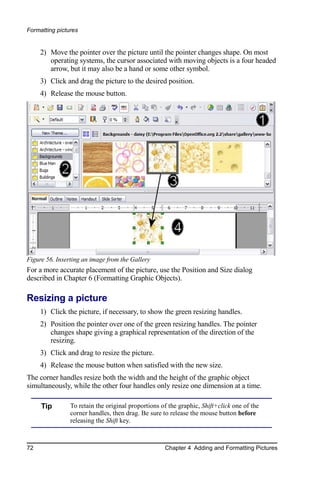 Formatting pictures


     2) Move the pointer over the picture until the pointer changes shape. On most
        operating systems, the cursor associated with moving objects is a four headed
        arrow, but it may also be a hand or some other symbol.
     3) Click and drag the picture to the desired position.
     4) Release the mouse button.




Figure 56. Inserting an image from the Gallery
For a more accurate placement of the picture, use the Position and Size dialog
described in Chapter 6 (Formatting Graphic Objects).

Resizing a picture
     1) Click the picture, if necessary, to show the green resizing handles.
     2) Position the pointer over one of the green resizing handles. The pointer
        changes shape giving a graphical representation of the direction of the
        resizing.
     3) Click and drag to resize the picture.
     4) Release the mouse button when satisfied with the new size.
The corner handles resize both the width and the height of the graphic object
simultaneously, while the other four handles only resize one dimension at a time.

     Tip        To retain the original proportions of the graphic, Shift+click one of the
                corner handles, then drag. Be sure to release the mouse button before
                releasing the Shift key.



72                                                  Chapter 4 Adding and Formatting Pictures
 