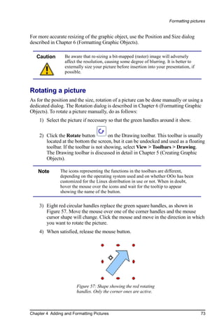 Formatting pictures


For more accurate resizing of the graphic object, use the Position and Size dialog
described in Chapter 6 (Formatting Graphic Objects).

   Caution       Be aware that re-sizing a bit-mapped (raster) image will adversely
                 affect the resolution, causing some degree of blurring. It is better to
                 externally size your picture before insertion into your presentation, if
                 possible.



Rotating a picture
As for the position and the size, rotation of a picture can be done manually or using a
dedicated dialog. The Rotation dialog is described in Chapter 6 (Formatting Graphic
Objects). To rotate a picture manually, do as follows:
    1) Select the picture if necessary so that the green handles around it show.

    2) Click the Rotate button          on the Drawing toolbar. This toolbar is usually
       located at the bottom the screen, but it can be undocked and used as a floating
       toolbar. If the toolbar is not showing, select View > Toolbars > Drawing.
       The Drawing toolbar is discussed in detail in Chapter 5 (Creating Graphic
       Objects).

    Note       The icons representing the functions in the toolbars are different,
               depending on the operating system used and on whether OOo has been
               customized for the Linux distribution in use or not. When in doubt,
               hover the mouse over the icons and wait for the tooltip to appear
               showing the name of the button.


    3) Eight red circular handles replace the green square handles, as shown in
       Figure 57. Move the mouse over one of the corner handles and the mouse
       cursor shape will change. Click the mouse and move in the direction in which
       you want to rotate the picture.
    4) When satisfied, release the mouse button.




                       Figure 57: Shape showing the red rotating
                       handles. Only the corner ones are active.



Chapter 4 Adding and Formatting Pictures                                                    73
 