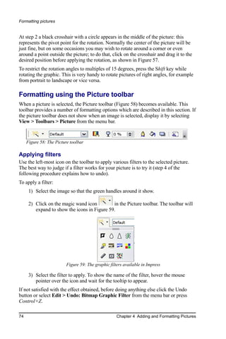 Formatting pictures


At step 2 a black crosshair with a circle appears in the middle of the picture: this
represents the pivot point for the rotation. Normally the center of the picture will be
just fine, but on some occasions you may wish to rotate around a corner or even
around a point outside the picture; to do that, click on the crosshair and drag it to the
desired position before applying the rotation, as shown in Figure 57.
To restrict the rotation angles to multiples of 15 degrees, press the Shift key while
rotating the graphic. This is very handy to rotate pictures of right angles, for example
from portrait to landscape or vice versa.

Formatting using the Picture toolbar
When a picture is selected, the Picture toolbar (Figure 58) becomes available. This
toolbar provides a number of formatting options which are described in this section. If
the picture toolbar does not show when an image is selected, display it by selecting
View > Toolbars > Picture from the menu bar.


     Figure 58: The Picture toolbar

Applying filters
Use the left-most icon on the toolbar to apply various filters to the selected picture.
The best way to judge if a filter works for your picture is to try it (step 4 of the
following procedure explains how to undo).
To apply a filter:
      1) Select the image so that the green handles around it show.

      2) Click on the magic wand icon         in the Picture toolbar. The toolbar will
         expand to show the icons in Figure 59.




                          Figure 59: The graphic filters available in Impress

      3) Select the filter to apply. To show the name of the filter, hover the mouse
         pointer over the icon and wait for the tooltip to appear.
If not satisfied with the effect obtained, before doing anything else click the Undo
button or select Edit > Undo: Bitmap Graphic Filter from the menu bar or press
Control+Z.

74                                                   Chapter 4 Adding and Formatting Pictures
 
