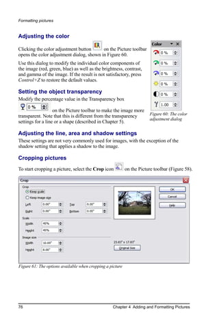 Formatting pictures


Adjusting the color

Clicking the color adjustment button      on the Picture toolbar
opens the color adjustment dialog, shown in Figure 60.
Use this dialog to modify the individual color components of
the image (red, green, blue) as well as the brightness, contrast,
and gamma of the image. If the result is not satisfactory, press
Control+Z to restore the default values.

Setting the object transparency
Modify the percentage value in the Transparency box

                   on the Picture toolbar to make the image more
transparent. Note that this is different from the transparency         Figure 60: The color
                                                                       adjustment dialog
settings for a line or a shape (described in Chapter 5).

Adjusting the line, area and shadow settings
These settings are not very commonly used for images, with the exception of the
shadow setting that applies a shadow to the image.

Cropping pictures
To start cropping a picture, select the Crop icon          on the Picture toolbar (Figure 58).




Figure 61: The options available when cropping a picture




76                                                Chapter 4 Adding and Formatting Pictures
 