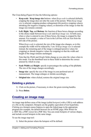 Formatting pictures


The Crop dialog (Figure 61) has the following options:
    •   Keep scale / Keep image size buttons: when Keep scale is selected (default),
        cropping the image does not alter the scale of the picture. When Keep image
        size is selected, cropping produce enlargement (for positive cropping values),
        shrinking (for negative cropping values), or distortion of the image so that the
        image size remains constant.
    •   Left, Right, Top, and Bottom: the function of these boxes changes according
        to the choice made between Keep scale and Keep image size. In both cases,
        when a value is entered in one of these boxes, the image is cropped by that
        amount. For example, a value of 3cm in the Left box will cut 3cm from the
        left side of the picture.
        When Keep scale is selected, the size of the image also changes, so in this
        example the width will be reduced by 3 cm. If Keep image size is selected
        instead, the remaining part of the image is enlarged (positive values for
        cropping) or shrunk (negative values for cropping) so that the width and
        height of the image remains unchanged.
        Note that the Width and Height fields change as you enter the values when in
        this mode. Use the thumbnail next to these fields to determine the correct
        amount by which to crop.
    •   Scale Width and Height: specify in percentages the scaling of the picture.
        The size of the image changes accordingly.
    •   Image size: specify the size of the image in your preferred unit of
        measurement. The image enlarges or shrinks accordingly.
    •   Original size: when clicked, restores the original image size.

Deleting a picture
    1) Click on the picture, if necessary, to show the green resizing handles.
    2) Press Delete.


Creating an image map
An image map defines areas of the image (called hotspots) with a URI (a web address
or a file on the computer). Hotspots are the graphic equivalent of text hyperlinks.
Clicking on a hotspot causes Impress to open the linked page in the appropriate
program (for example, the default browser for an HTML page; OOo Writer for
a .ODT file; a PDF viewer for a PDF file). You can create hotspots of various shapes,
and include several hotspots in the same image.
To use the image map tool:
    1) Select the picture where the hotspots will be defined.


Chapter 4 Adding and Formatting Pictures                                              77
 