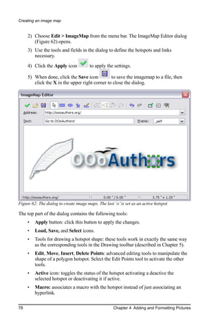 Creating an image map


     2) Choose Edit > ImageMap from the menu bar. The ImageMap Editor dialog
        (Figure 62) opens.
     3) Use the tools and fields in the dialog to define the hotspots and links
        necessary.
     4) Click the Apply icon            to apply the settings.

     5) When done, click the Save icon          to save the imagemap to a file, then
        click the X in the upper right corner to close the dialog.




Figure 62: The dialog to create image maps. The last ‘o’ is set as an active hotspot

The top part of the dialog contains the following tools:
     •   Apply button: click this button to apply the changes.
     •   Load, Save, and Select icons.
     •   Tools for drawing a hotspot shape: these tools work in exactly the same way
         as the corresponding tools in the Drawing toolbar (described in Chapter 5).
     •   Edit, Move, Insert, Delete Points: advanced editing tools to manipulate the
         shape of a polygon hotspot. Select the Edit Points tool to activate the other
         tools.
     •   Active icon: toggles the status of the hotspot activating a deactive the
         selected hotspot or deactivating it if active.
     •   Macro: associates a macro with the hotspot instead of just associating an
         hyperlink.

78                                                   Chapter 4 Adding and Formatting Pictures
 