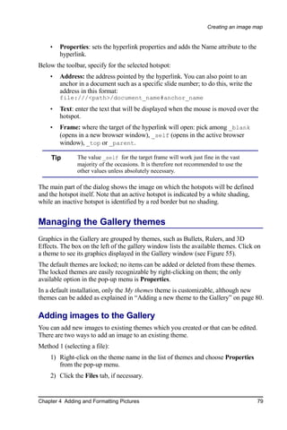 Creating an image map


    •   Properties: sets the hyperlink properties and adds the Name attribute to the
        hyperlink.
Below the toolbar, specify for the selected hotspot:
    •   Address: the address pointed by the hyperlink. You can also point to an
        anchor in a document such as a specific slide number; to do this, write the
        address in this format:
        file:///<path>/document_name#anchor_name
    •   Text: enter the text that will be displayed when the mouse is moved over the
        hotspot.
    •   Frame: where the target of the hyperlink will open: pick among _blank
        (opens in a new browser window), _self (opens in the active browser
        window), _top or _parent.

     Tip       The value _self for the target frame will work just fine in the vast
               majority of the occasions. It is therefore not recommended to use the
               other values unless absolutely necessary.

The main part of the dialog shows the image on which the hotspots will be defined
and the hotspot itself. Note that an active hotspot is indicated by a white shading,
while an inactive hotspot is identified by a red border but no shading.


Managing the Gallery themes
Graphics in the Gallery are grouped by themes, such as Bullets, Rulers, and 3D
Effects. The box on the left of the gallery window lists the available themes. Click on
a theme to see its graphics displayed in the Gallery window (see Figure 55).
The default themes are locked; no items can be added or deleted from these themes.
The locked themes are easily recognizable by right-clicking on them; the only
available option in the pop-up menu is Properties.
In a default installation, only the My themes theme is customizable, although new
themes can be added as explained in “Adding a new theme to the Gallery” on page 80.

Adding images to the Gallery
You can add new images to existing themes which you created or that can be edited.
There are two ways to add an image to an existing theme.
Method 1 (selecting a file):
    1) Right-click on the theme name in the list of themes and choose Properties
       from the pop-up menu.
    2) Click the Files tab, if necessary.


Chapter 4 Adding and Formatting Pictures                                               79
 