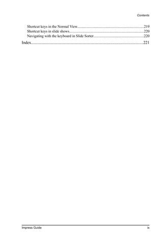 Contents


    Shortcut keys in the Normal View......................................................................219
    Shortcut keys in slide shows...............................................................................220
    Navigating with the keyboard in Slide Sorter.....................................................220
Index..............................................................................................................221




Impress Guide                                                                                                      ix
 