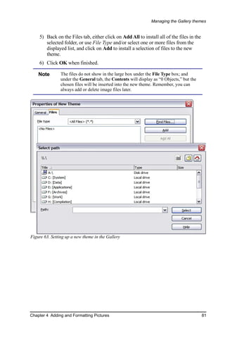 Managing the Gallery themes


    5) Back on the Files tab, either click on Add All to install all of the files in the
       selected folder, or use File Type and/or select one or more files from the
       displayed list, and click on Add to install a selection of files to the new
       theme.
    6) Click OK when finished.

    Note        The files do not show in the large box under the File Type box; and
                under the General tab, the Contents will display as “0 Objects,” but the
                chosen files will be inserted into the new theme. Remember, you can
                always add or delete image files later.




Figure 63. Setting up a new theme in the Gallery




Chapter 4 Adding and Formatting Pictures                                                   81
 