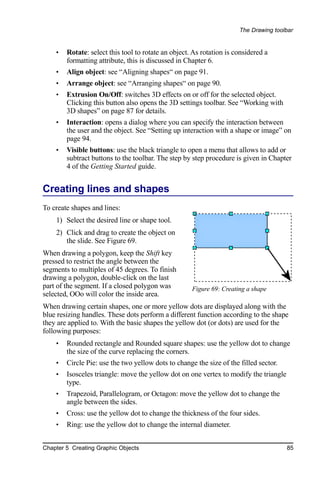 The Drawing toolbar


    •   Rotate: select this tool to rotate an object. As rotation is considered a
        formatting attribute, this is discussed in Chapter 6.
    •   Align object: see “Aligning shapes“ on page 91.
    •   Arrange object: see “Arranging shapes“ on page 90.
    •   Extrusion On/Off: switches 3D effects on or off for the selected object.
        Clicking this button also opens the 3D settings toolbar. See “Working with
        3D shapes” on page 87 for details.
    •   Interaction: opens a dialog where you can specify the interaction between
        the user and the object. See “Setting up interaction with a shape or image” on
        page 94.
    •   Visible buttons: use the black triangle to open a menu that allows to add or
        subtract buttons to the toolbar. The step by step procedure is given in Chapter
        4 of the Getting Started guide.


Creating lines and shapes
To create shapes and lines:
    1) Select the desired line or shape tool.
    2) Click and drag to create the object on
       the slide. See Figure 69.
When drawing a polygon, keep the Shift key
pressed to restrict the angle between the
segments to multiples of 45 degrees. To finish
drawing a polygon, double-click on the last
part of the segment. If a closed polygon was         Figure 69: Creating a shape
selected, OOo will color the inside area.
When drawing certain shapes, one or more yellow dots are displayed along with the
blue resizing handles. These dots perform a different function according to the shape
they are applied to. With the basic shapes the yellow dot (or dots) are used for the
following purposes:
    •   Rounded rectangle and Rounded square shapes: use the yellow dot to change
        the size of the curve replacing the corners.
    •   Circle Pie: use the two yellow dots to change the size of the filled sector.
    •   Isosceles triangle: move the yellow dot on one vertex to modify the triangle
        type.
    •   Trapezoid, Parallelogram, or Octagon: move the yellow dot to change the
        angle between the sides.
    •   Cross: use the yellow dot to change the thickness of the four sides.
    •   Ring: use the yellow dot to change the internal diameter.


Chapter 5 Creating Graphic Objects                                                     85
 