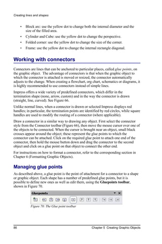 Creating lines and shapes


     •   Block arc: use the yellow dot to change both the internal diameter and the
         size of the filled area.
     •   Cylinder and Cube: use the yellow dot to change the perspective.
     •   Folded corner: use the yellow dot to change the size of the corner.
     •   Frame: use the yellow dot to change the internal rectangle diagonal.


Working with connectors
Connectors are lines that can be anchored to particular places, called glue points, on
the graphic object. The advantage of connectors is that when the graphic object to
which the connector is attached is moved or resized, the connector automatically
adjusts to the change. When creating a flowchart, org chart, schematics or diagrams, it
is highly recommended to use connectors instead of simple lines.
Impress offers a wide variety of predefined connectors, which differ in the
termination shape (none, arrow, custom) and in the way the connector is drawn
(straight, line, curved). See Figure 66.
Unlike normal lines, when a connector is drawn or selected Impress displays red
handles; in particular, the termination points are identified by red circles, while square
handles are used to modify the routing of a connector (where applicable).
Draw a connector in a similar way to drawing any object. First select the connector
style from the Connector toolbar (Figure 66), then move the mouse cursor over one of
the objects to be connected. When the cursor is brought near an object, small black
crosses appear around the object; these represent the glue points to which the
connector can be attached. Click on the required glue point to attach one end of the
connector, then hold the mouse button down and drag the connector to the second
object and click on a glue point on that object to connect the other end.
For instructions on how to format a connector, refer to the corresponding section in
Chapter 6 (Formatting Graphic Objects).

Managing glue points
As described above, a glue point is the point of attachment for a connector to a shape
or graphic object. Each shape has a number of predefined glue points, but it is
possible to define new ones as well as edit them, using the Gluepoints toolbar,
shown in Figure 70.




            Figure 70: The Glue point toolbar




86                                                     Chapter 5 Creating Graphic Objects
 