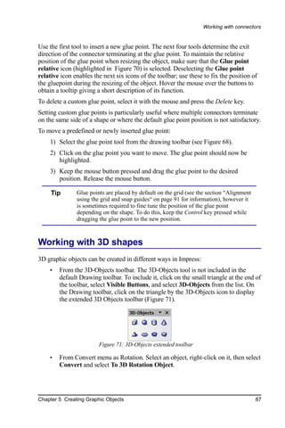 Working with connectors


Use the first tool to insert a new glue point. The next four tools determine the exit
direction of the connector terminating at the glue point. To maintain the relative
position of the glue point when resizing the object, make sure that the Glue point
relative icon (highlighted in Figure 70) is selected. Deselecting the Glue point
relative icon enables the next six icons of the toolbar; use these to fix the position of
the gluepoint during the resizing of the object. Hover the mouse over the buttons to
obtain a tooltip giving a short description of its function.
To delete a custom glue point, select it with the mouse and press the Delete key.
Setting custom glue points is particularly useful where multiple connectors terminate
on the same side of a shape or where the default glue point position is not satisfactory.
To move a predefined or newly inserted glue point:
    1) Select the glue point tool from the drawing toolbar (see Figure 68).
    2) Click on the glue point you want to move. The glue point should now be
       highlighted.
    3) Keep the mouse button pressed and drag the glue point to the desired
       position. Release the mouse button.

     Tip       Glue points are placed by default on the grid (see the section “Alignment
               using the grid and snap guides“ on page 91 for information), however it
               is sometimes required to fine tune the position of the glue point
               depending on the shape. To do this, keep the Control key pressed while
               dragging the glue point to the new position.



Working with 3D shapes
3D graphic objects can be created in different ways in Impress:
    •   From the 3D-Objects toolbar. The 3D-Objects tool is not included in the
        default Drawing toolbar. To include it, click on the small triangle at the end of
        the toolbar, select Visible Buttons, and select 3D-Objects from the list. On
        the Drawing toolbar, click on the triangle by the 3D-Objects icon to display
        the extended 3D Objects toolbar (Figure 71).




                        Figure 71: 3D-Objects extended toolbar

    •   From Convert menu as Rotation. Select an object, right-click on it, then select
        Convert and select To 3D Rotation Object.




Chapter 5 Creating Graphic Objects                                                         87
 