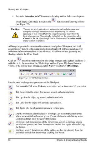 Working with 3D shapes


      •   From the Extrusion on/off icon on the drawing toolbar. Select the shape to

          which apply a 3D effect, then click the           button on the Drawing toolbar
          (see Figure 72).

     Caution       You can not apply extrusion to rectangular and oval shapes created
                   using the rectangle and the oval tools respectively. To create a
                   rectangle or oval with 3D effects, select the desired shape from the
                   basic shapes menu. Alternatively, right-click on the object then select
                   Convert > To 3D. Note though that in this case the Extrusion on/off
                   menu will not be enabled.

Although Impress offers advanced functions to manipulate 3D objects, this book
describes only the 3D settings applicable to an object with Extrusion enabled. For
additional information on how to use advanced 3D effects such as geometry and
shading, refer to the Draw Guide.

Click on         to activate the extrusion. The shape changes and a default thickness is
added to it. At the same time the 3D-Settings toolbar (Figure 72) should become
visible. If the toolbar does not appear, select View > Toolbars > 3D-Settings.




              Figure 72: The 3D-Settings toolbar

Use the tools to change the appearance of the 3D object.
          Extrusion On/Off: adds thickness to an object and activates the 3D properties.

          Tilt Down: tilts the object downwards around an horizontal axis.

          Tilt Up: tilts the object up around an horizontal axis.

          Tilt Left: tilts the object left around a vertical axis.

          Tilt Right: tilts the object right around a vertical axis.

          Depth: determines the thickness of the shape. An extended toolbar opens
          where some default values are given. If none of them is satisfactory, select
          Custom and then enter the desired thickness.
          Direction: pick the direction of the perspective as well as the type among
          parallel and perspective from the extended toolbar that opens when clicking
          the button.
          Lighting: specify the direction of the light as well as its intensity from the
          extended toolbar that opens when clicking this button.


88                                                         Chapter 5 Creating Graphic Objects
 