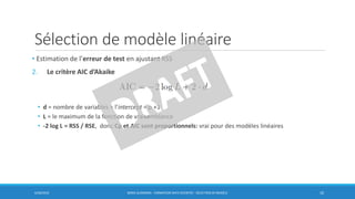 Sélection de modèle linéaire
6/30/2016 BORIS GUARISMA - FORMATION DATA SCIENTIST - SÉLECTION DE MODÈLE 10
• Estimation de l’erreur de test en ajustant RSS
2. Le critère AIC d’Akaike
• d = nombre de variables + l’intercept = p +1
• L = le maximum de la fonction de vraisemblance
• -2 log L = RSS / RSE, donc Cp et AIC sont proportionnels: vrai pour des modèles linéaires
 