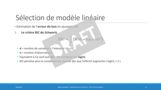 Sélection de modèle linéaire
6/30/2016 BORIS GUARISMA - FORMATION DATA SCIENTIST - SÉLECTION DE MODÈLE 11
• Estimation de l’erreur de test en ajustant RSS
3. Le critère BIC de Schwartz
• d = nombre de variables + l’intercept = p +1
• n = nombre d’observations
• Equivalent à Cp sauf que 2d a été remplacé par log(n)
• BIC pénalise plus la complexité du modèle dès que l’effectif augmente ( log(n) > 2 )
 
