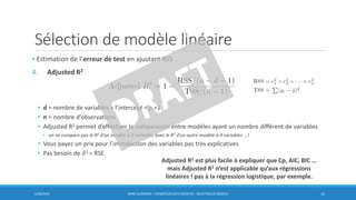 Sélection de modèle linéaire
6/30/2016 BORIS GUARISMA - FORMATION DATA SCIENTIST - SÉLECTION DE MODÈLE 12
• Estimation de l’erreur de test en ajustant RSS
4. Adjusted R2
• d = nombre de variables + l’intercept = p +1
• n = nombre d’observations
• Adjusted R2 permet d’effectuer la comparaison entre modèles ayant un nombre différent de variables
• on ne compare pas le R2 d’un modèle à 2 variables avec le R2 d’un autre modèle à 4 variables …!
• Vous payez un prix pour l’introduction des variables pas très explicatives
• Pas besoin de ො𝜎2 = RSE
Adjusted R2 est plus facile à expliquer que Cp, AIC, BIC …
mais Adjusted R2 n’est applicable qu’aux régressions
linéaires ! pas à la régression logistique, par exemple.
 