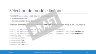 Sélection de modèle linéaire
6/30/2016 BORIS GUARISMA - FORMATION DATA SCIENTIST - SÉLECTION DE MODÈLE 13
• Fonction R regsubsets() pour les méthodes suivantes
• best subset selection
• stepwise selection: forward, backward
• Sélection de modèle avec estimation de l’erreur de test en ajustant RSS (Cp, BIC, AIC, Adj R2)
regfit <- regsubsets(y~., data=train_data, nvmax=11)
regfit <- regsubsets(y~., data=train_data, nvmax=11, method=‘backward')
regfit <- regsubsets(y~., data=train_data, nvmax=11, method='forward')
summary.reg <- summary(regfit)
summary.reg$rss
summary.reg$cp
summary.reg$bic
summary.reg$adjr2
 