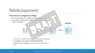 Rétrécissement
6/30/2016 BORIS GUARISMA - FORMATION DATA SCIENTIST - SÉLECTION DE MODÈLE 15
• Pénalisation ou Régression Ridge
• Au lieu d’estimer les coefficients መ𝛽 qui minimisent RSS,
nous allons estimer les coefficients መ𝛽R qui minimisent
« RSS + pénalité »:
• On pénalise les coefficients (sauf β0) qui deviendraient trop grands
• Le paramètre λ > 0 à choisir via VALIDATION CROISEE
• Il est préférable de normaliser les vecteurs avant de minimiser le
critère
pénalité
 