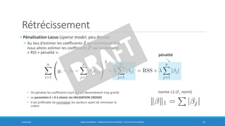 Rétrécissement
6/30/2016 BORIS GUARISMA - FORMATION DATA SCIENTIST - SÉLECTION DE MODÈLE 19
• Pénalisation Lasso (sparse model, peu dense)
• Au lieu d’estimer les coefficients መ𝛽 qui minimisent RSS,
nous allons estimer les coefficients መ𝛽L qui minimisent
« RSS + pénalité »:
• On pénalise les coefficients (sauf β0) qui deviendraient trop grands
• Le paramètre λ > 0 à choisir via VALIDATION CROISEE
• Il est préférable de normaliser les vecteurs avant de minimiser le
critère
pénalité
norme L1 (𝓁1 norm)
 