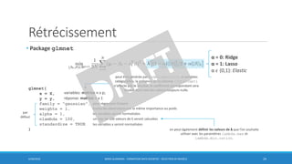 Rétrécissement
6/30/2016 BORIS GUARISMA - FORMATION DATA SCIENTIST - SÉLECTION DE MODÈLE 24
• Package glmnet
α = 0: Ridge
α = 1: Lasso
α 𝜖 (0,1): Elastic
glmnet(
x = X,
y = y,
family = "gaussian",
weights = 1,
alpha = 1,
nlambda = 100,
standardize = TRUE
)
par
défaut
variables: matrice n x p;
réponse: matrice n x 1
un max de 100 valeurs de λ seront calculées
les variables x seront normalisées
les variables seront normalisées
toutes les observation ont la même importance ou poids
pour régression linéaire
peut être générée par model.matrix(), si variables
catégorielles; la présence de la colonne (Intercept)
n’affecte pas le résultat, le coefficient correspondant sera
doublé dont une des valeurs toujours nulle.
on peut également définir les valeurs de λ que l’on souhaite
utiliser avec les paramètres lambda.max et
lambda.min.ration.
 