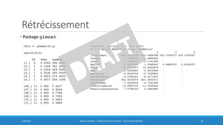Rétrécissement
6/30/2016 BORIS GUARISMA - FORMATION DATA SCIENTIST - SÉLECTION DE MODÈLE 25
• Package glmnet
>fit <- glmnet(X,y)
>print(fit)
Df %Dev Lambda
[1,] 0 0.0000 396.6000
[2,] 1 0.1266 361.3000
[3,] 1 0.2318 329.2000
[4,] 1 0.3190 300.0000
[5,] 1 0.3915 273.3000
[6,] 1 0.4517 249.1000
… … …
[66,] 11 0.955 0.9377
[67,] 11 0.955 0.8544
[68,] 11 0.955 0.7785
[69,] 11 0.955 0.7093
[70,] 11 0.955 0.6463
[71,] 11 0.955 0.5889
>coef(fit, s=c(0.5, 1.0, 250, 270))
12 x 4 sparse Matrix of class "dgCMatrix"
1 2 3 4
(Intercept) -483.1828148 -483.3484598 183.3764373 229.3142597
Income -7.7230974 -7.6689002 . .
Limit 0.1768314 0.1741490 . .
Rating 1.3276726 1.3548545 0.9484379 0.8190137
Cards 16.4412907 16.0593878 . .
Age -0.5955643 -0.5815959 . .
Education -0.8639704 -0.7269825 . .
GenderFemale -9.2782021 -8.3171097 . .
StudentYes 422.8535873 421.1833213 . .
MarriedYes -7.6203634 -6.7361380 . .
EthnicityAsian 13.6925718 11.3366040 . .
EthnicityCaucasian 7.2799124 5.2860885 . .
 