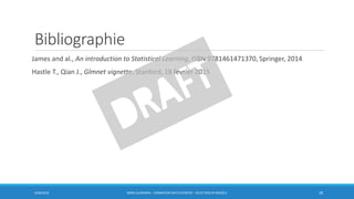 Bibliographie
James and al., An introduction to Statistical Learning, ISBN 9781461471370, Springer, 2014
Hastle T., Qian J., Glmnet vignette, Stanford, 18 février 2015
6/30/2016 BORIS GUARISMA - FORMATION DATA SCIENTIST - SÉLECTION DE MODÈLE 28
 