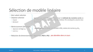 Sélection de modèle linéaire
6/30/2016 BORIS GUARISMA - FORMATION DATA SCIENTIST - SÉLECTION DE MODÈLE 5
• Best subset selection
• Stepwise selection
• Foward
• Backward
• Rétrécissement (Shrinkage)
• régression de Ridge (L2)
• Lasso (L1)
• Réduction de dimensionnalité: régressions PCR et PLS
appliqués aux méthodes qui estiment f par la méthode des moindres carrés où
on minimise RSS (somme des carrés des résidus). Par conséquent, assurez vous
que n > p !!
régularisation: on ajoute une pénalité à RSS, notions de normes L2 et L1
pas abordées dans ce cours
 