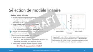 Sélection de modèle linéaire
6/30/2016 BORIS GUARISMA - FORMATION DATA SCIENTIST - SÉLECTION DE MODÈLE 6
• La best subset selection
• on teste toutes les combinaisons possibles de variables et on
regarde quel est le meilleur modèle
• on part d’un modèle « null » et à chaque étape on rajoute un
descripteurs sur les p et on calcule le RSS ou R2
• RSS ou R2 est le critère de choix à chaque étape, mais à la fin on
doit faire une sélection parmi 2p modèles, on les regarde tous !
• méthode basée sur une exploration de l’espace des solutions: si
p ≥ 40: problème de surajustement; utilisez avec p ≤ 10
• regarder tous les modèles possibles n’est pas la solution, c’est un
problème de variance! pas de puissance de calcul
• Sélection selon erreur de test minimale
• Soit en ajustant l’erreur d’apprentissage:
• AIC, BIC, Cp (avec estimation de la variance de l’erreur: n > p)
• adjusted R2 uniquement pour régression linéaire
• Soit on évalue l’erreur de test avec validation croisée
On n’abordera pas cette méthode !
tous les modèles
à 8 variables
Important: le critère RSS est utilisé car on est dans le cas d’une
régression linéaire; généralement on utilise la déviance = 2LL
(généralisation de RSS) et elle sera appliquée pour d’autres types
de modèles comme la régression logistique
 