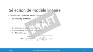 Sélection de modèle linéaire
6/30/2016 BORIS GUARISMA - FORMATION DATA SCIENTIST - SÉLECTION DE MODÈLE 9
• Estimation de l’erreur de test en ajustant RSS
1. Le critère Cp de Mallow
• d = nombre de variables + l’intercept = p +1
• ො𝜎2 est l’estimation de la variance de l’erreur 𝜖
• ෝ𝝈2 = RSE sachant que
 