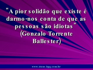 &quot;A pior solidão que existe é darmo-nos conta de que as pessoas são idiotas&quot;  (Gonzalo Torrente Ballester) www.4tons.hpg.com.br   