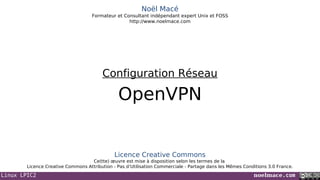 Linux LPIC2 noelmace.com
Noël Macé
Formateur et Consultant indépendant expert Unix et FOSS
http://www.noelmace.com
OpenVPN
Configuration Réseau
Licence Creative Commons
Ce(tte) œuvre est mise à disposition selon les termes de la
Licence Creative Commons Attribution - Pas d’Utilisation Commerciale - Partage dans les Mêmes Conditions 3.0 France.
 
