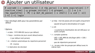 Linux LPIC1 – Comptia Linux+ noelmace.com
Ajouter un utilisateur
# useradd [-c commentaire] [-d rép_perso] [-e date_expiration] [-f
inactive_time] [-g groupe_initial] [-G groupe[,...]] [-m [-k
rép_squelette] | -M] [-p mot_de_passe] [-s shell] [-u uid [ -o]]
[-N] [-r] login
# useradd [-c commentaire] [-d rép_perso] [-e date_expiration] [-f
inactive_time] [-g groupe_initial] [-G groupe[,...]] [-m [-k
rép_squelette] | -M] [-p mot_de_passe] [-s shell] [-u uid [ -o]]
[-N] [-r] login
• Voir /etc/login.defs pour les paramètres par
défaut
• Options
 -e date : YYYY-MM-DD (aucun par défaut)
 -f days : nombres de jours avant désactivation
• -1 par défaut (soit jamais)
 -m : création automatique du repertoire personnel
• -M : inverse
 -k rep : indiquer à autre répertoire à modifier
que /etc/skel
 -p mdp : mot de passe pré-encrypté uniquement
• ajouté tel quel à /etc/shadow (cf crypt)
 -u uid
• -o autorise la réutilisation de cet UID pour un
autre compte
 -r : compte système
• UID < UID_MIN de /etc/login.defs = 100 /
500 / 1000
• pas de répertoire personnel
 -N : ne pas créer de groupe par défaut avec le
même nom
 